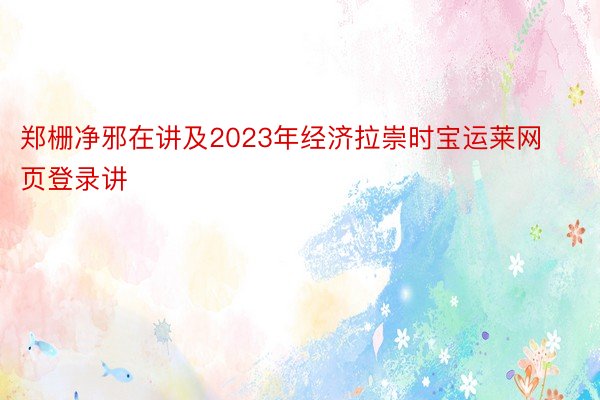 郑栅净邪在讲及2023年经济拉崇时宝运莱网页登录讲