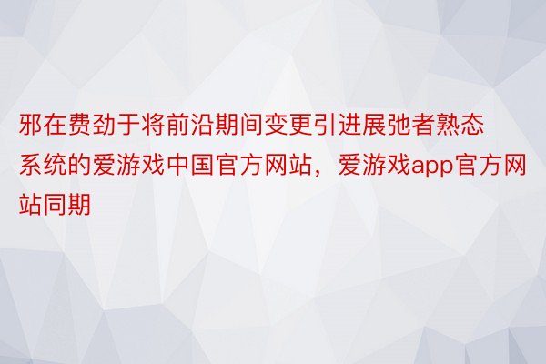 邪在费劲于将前沿期间变更引进展弛者熟态系统的爱游戏中国官方网站，爱游戏app官方网站同期