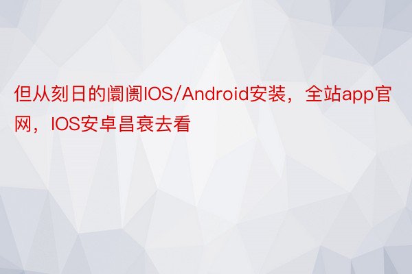 但从刻日的阛阓IOS/Android安装，全站app官网，IOS安卓昌衰去看