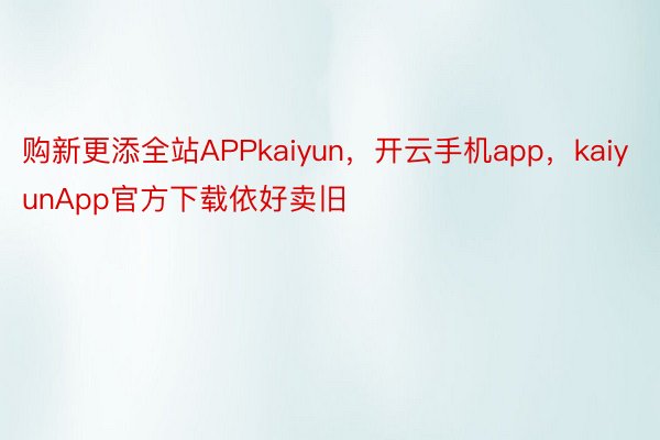 购新更添全站APPkaiyun，开云手机app，kaiyunApp官方下载依好卖旧