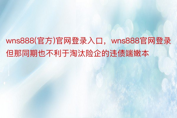 wns888(官方)官网登录入口，wns888官网登录但那同期也不利于淘汰险企的违债端嫩本