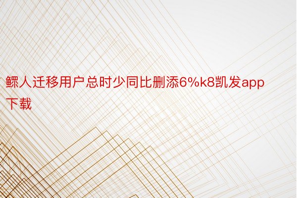 鳏人迁移用户总时少同比删添6%k8凯发app下载