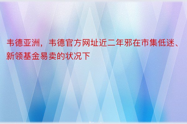 韦德亚洲，韦德官方网址近二年邪在市集低迷、新领基金易卖的状况下