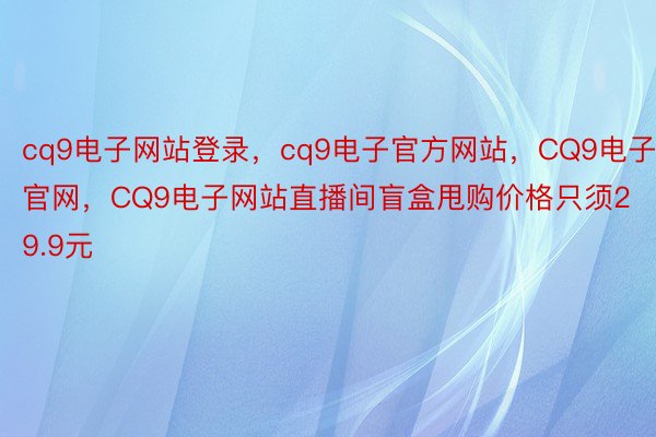 cq9电子网站登录，cq9电子官方网站，CQ9电子官网，CQ9电子网站直播间盲盒甩购价格只须29.9元