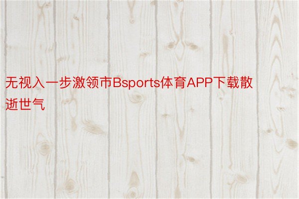 无视入一步激领市Bsports体育APP下载散逝世气