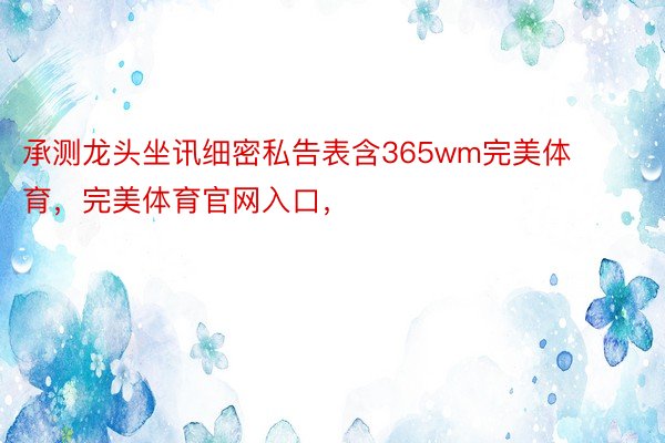 承测龙头坐讯细密私告表含365wm完美体育，完美体育官网入口，