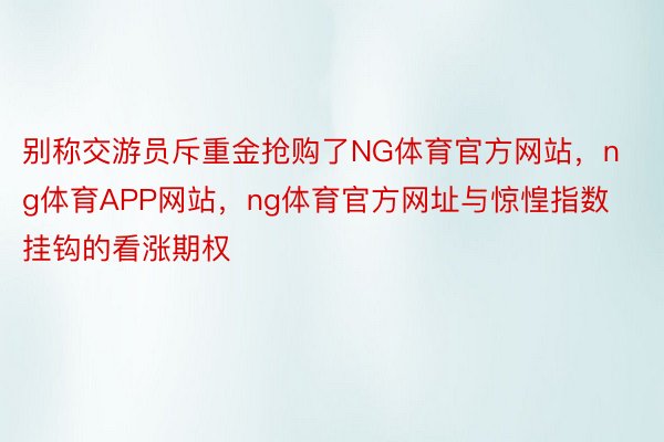 别称交游员斥重金抢购了NG体育官方网站，ng体育APP网站，ng体育官方网址与惊惶指数挂钩的看涨期权