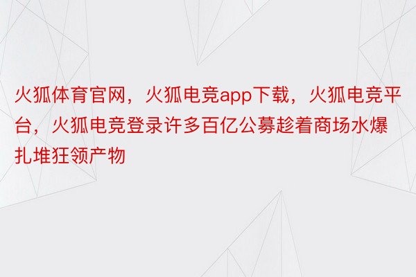 火狐体育官网，火狐电竞app下载，火狐电竞平台，火狐电竞登录许多百亿公募趁着商场水爆扎堆狂领产物