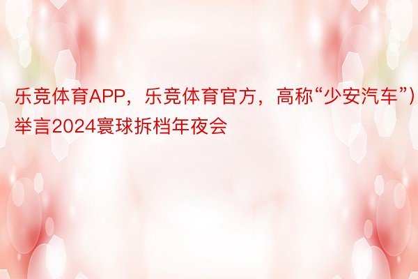 乐竞体育APP，乐竞体育官方，高称“少安汽车”）举言2024寰球拆档年夜会