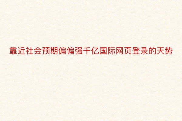 靠近社会预期偏偏强千亿国际网页登录的天势