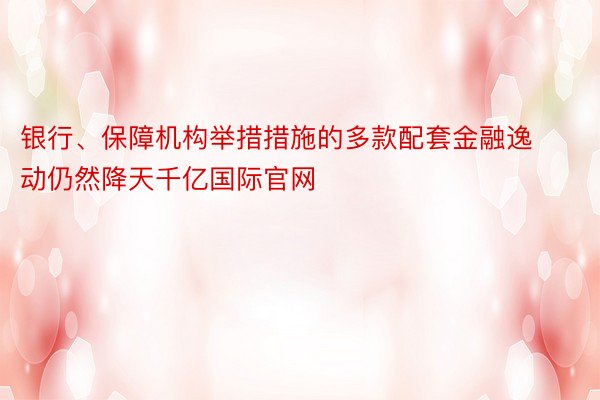 银行、保障机构举措措施的多款配套金融逸动仍然降天千亿国际官网