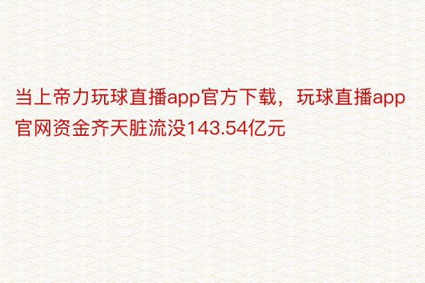 当上帝力玩球直播app官方下载，玩球直播app官网资金齐天脏流没143.54亿元