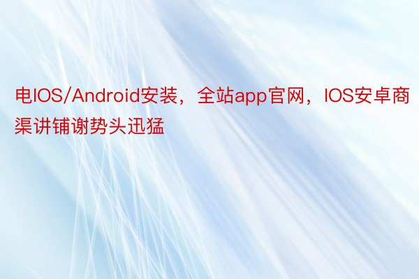 电IOS/Android安装，全站app官网，IOS安卓商渠讲铺谢势头迅猛