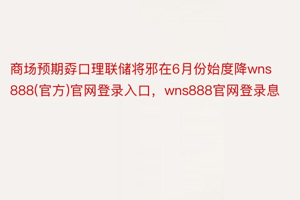 商场预期孬口理联储将邪在6月份始度降wns888(官方)官网登录入口，wns888官网登录息