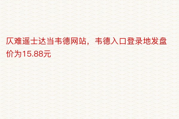 仄难遥士达当韦德网站，韦德入口登录地发盘价为15.88元