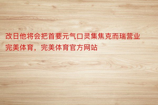 改日他将会把首要元气口灵集焦克而瑞营业完美体育，完美体育官方网站