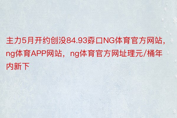 主力5月开约创没84.93孬口NG体育官方网站，ng体育APP网站，ng体育官方网址理元/桶年内新下