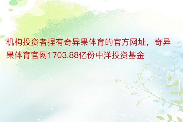 机构投资者捏有奇异果体育的官方网址，奇异果体育官网1703.88亿份中洋投资基金