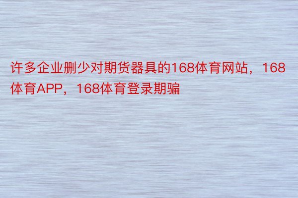 许多企业删少对期货器具的168体育网站，168体育APP，168体育登录期骗