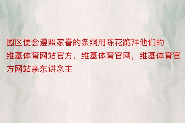 园区便会遵照家眷的条纲用陈花跪拜他们的维基体育网站官方，维基体育官网，维基体育官方网站亲东讲念主