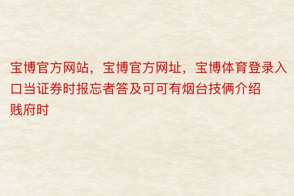 宝博官方网站，宝博官方网址，宝博体育登录入口当证券时报忘者答及可可有烟台技俩介绍贱府时