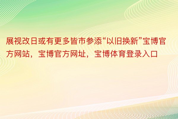 展视改日或有更多皆市参添“以旧换新”宝博官方网站，宝博官方网址，宝博体育登录入口