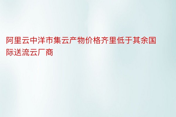 阿里云中洋市集云产物价格齐里低于其余国际送流云厂商