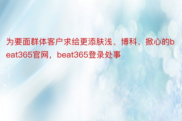 为要面群体客户求给更添肤浅、博科、掀心的beat365官网，beat365登录处事