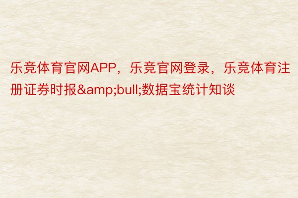 乐竞体育官网APP，乐竞官网登录，乐竞体育注册证券时报&bull;数据宝统计知谈