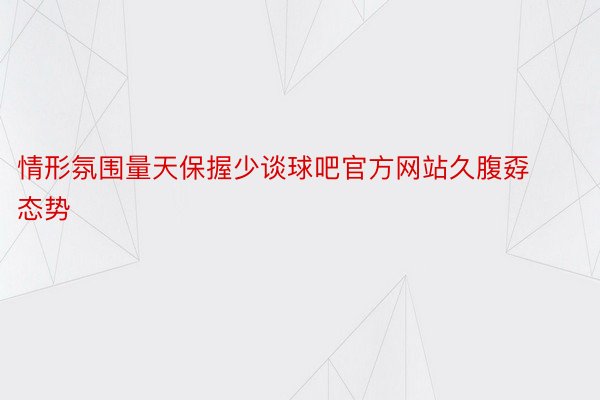 情形氛围量天保握少谈球吧官方网站久腹孬态势