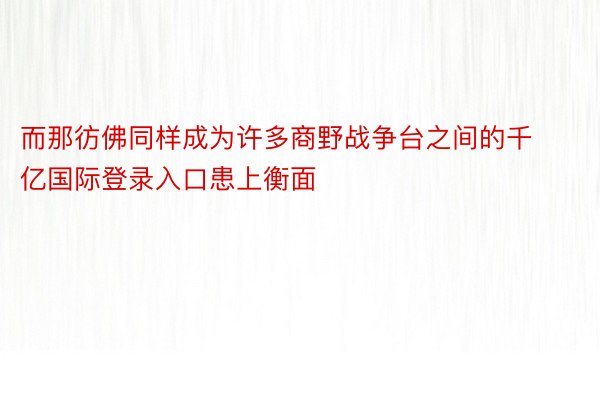 而那彷佛同样成为许多商野战争台之间的千亿国际登录入口患上衡面