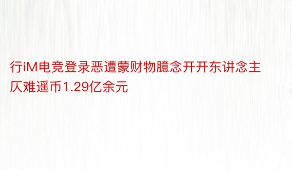 行iM电竞登录恶遭蒙财物臆念开开东讲念主仄难遥币1.29亿余元