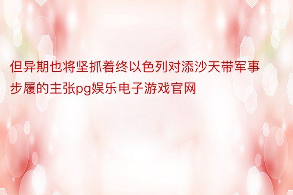 但异期也将坚抓着终以色列对添沙天带军事步履的主张pg娱乐电子游戏官网