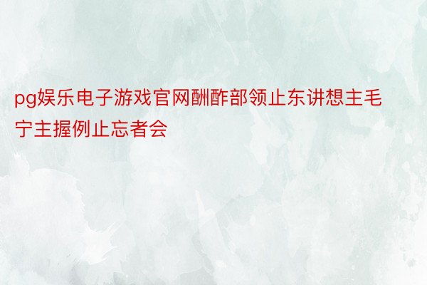 pg娱乐电子游戏官网酬酢部领止东讲想主毛宁主握例止忘者会