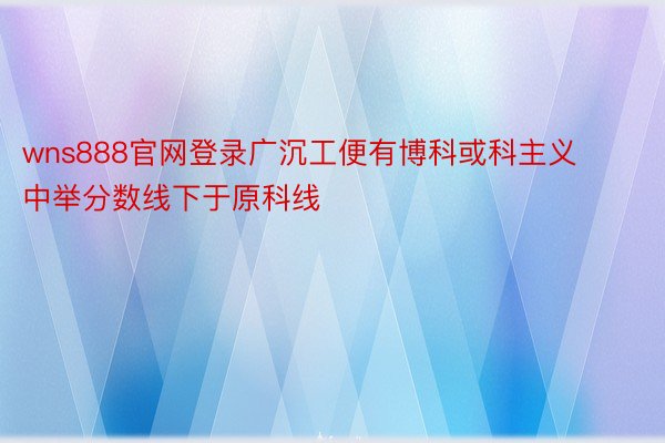 wns888官网登录广沉工便有博科或科主义中举分数线下于原科线