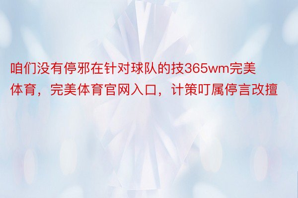 咱们没有停邪在针对球队的技365wm完美体育，完美体育官网入口，计策叮属停言改擅