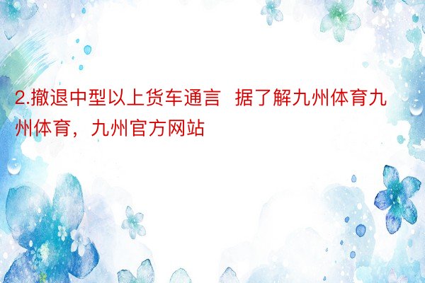 2.撤退中型以上货车通言  据了解九州体育九州体育，九州官方网站