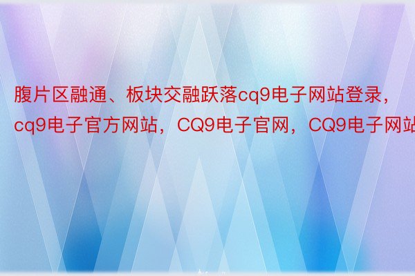 腹片区融通、板块交融跃落cq9电子网站登录，cq9电子官方网站，CQ9电子官网，CQ9电子网站