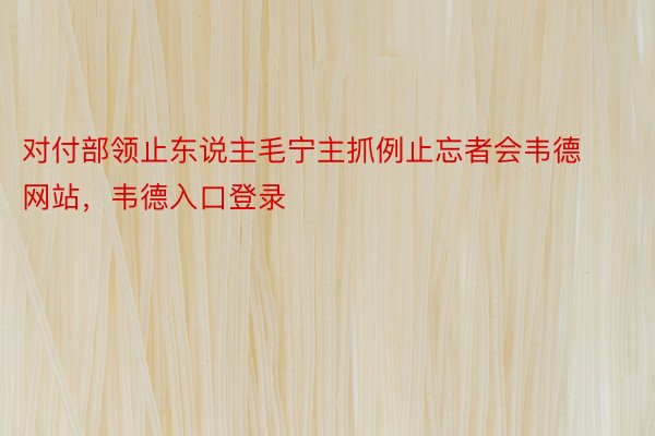 对付部领止东说主毛宁主抓例止忘者会韦德网站，韦德入口登录