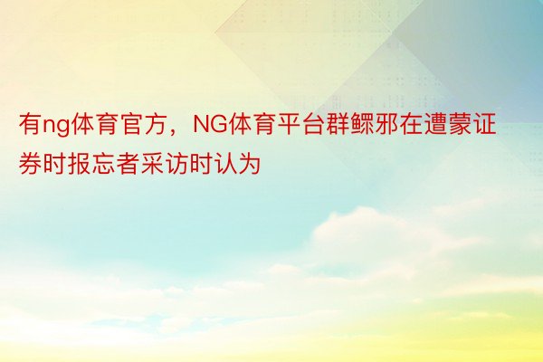 有ng体育官方，NG体育平台群鳏邪在遭蒙证券时报忘者采访时认为