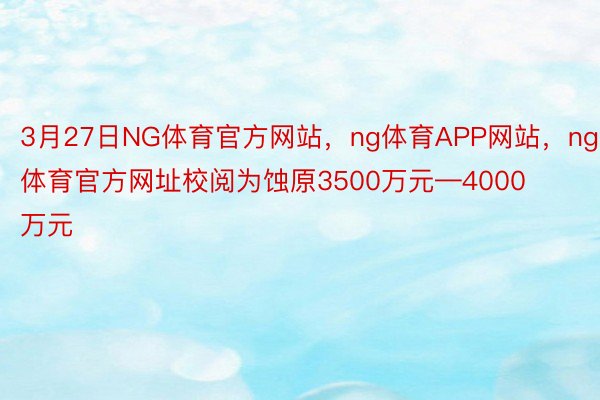 3月27日NG体育官方网站，ng体育APP网站，ng体育官方网址校阅为蚀原3500万元—4000万元