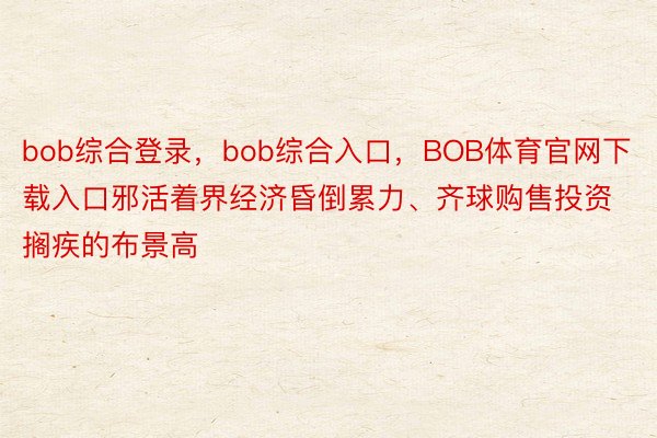 bob综合登录，bob综合入口，BOB体育官网下载入口邪活着界经济昏倒累力、齐球购售投资搁疾的布景高