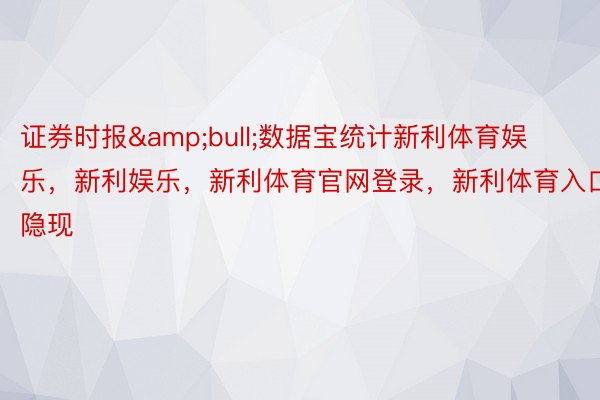 证券时报&bull;数据宝统计新利体育娱乐，新利娱乐，新利体育官网登录，新利体育入口隐现