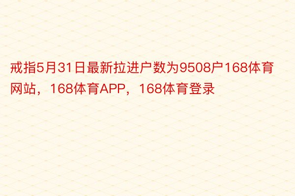 戒指5月31日最新拉进户数为9508户168体育网站，168体育APP，168体育登录