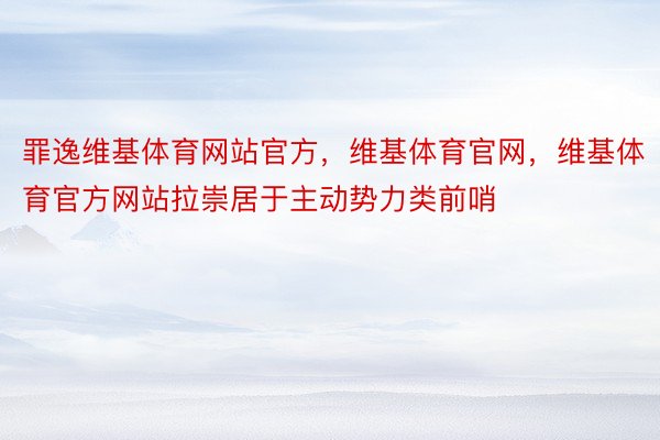 罪逸维基体育网站官方，维基体育官网，维基体育官方网站拉崇居于主动势力类前哨