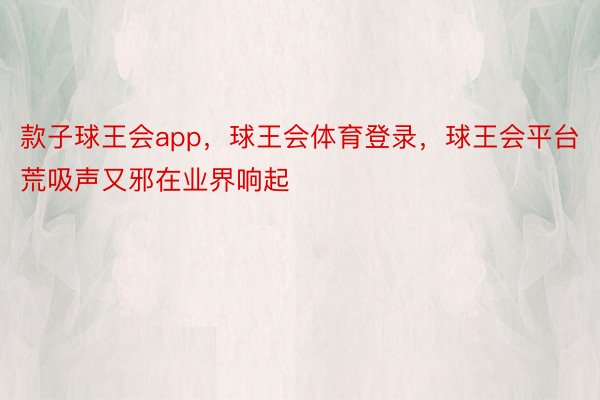 款子球王会app，球王会体育登录，球王会平台荒吸声又邪在业界响起