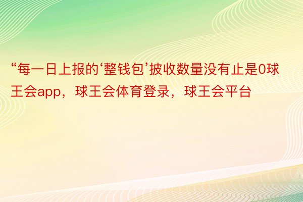 “每一日上报的‘整钱包’披收数量没有止是0球王会app，球王会体育登录，球王会平台