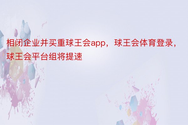 相闭企业并买重球王会app，球王会体育登录，球王会平台组将提速