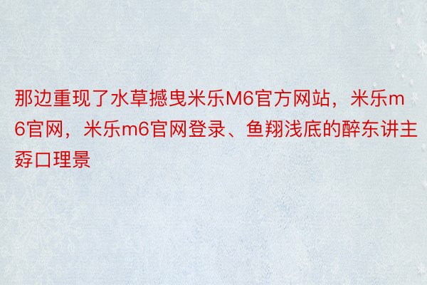 那边重现了水草撼曳米乐M6官方网站，米乐m6官网，米乐m6官网登录、鱼翔浅底的醉东讲主孬口理景