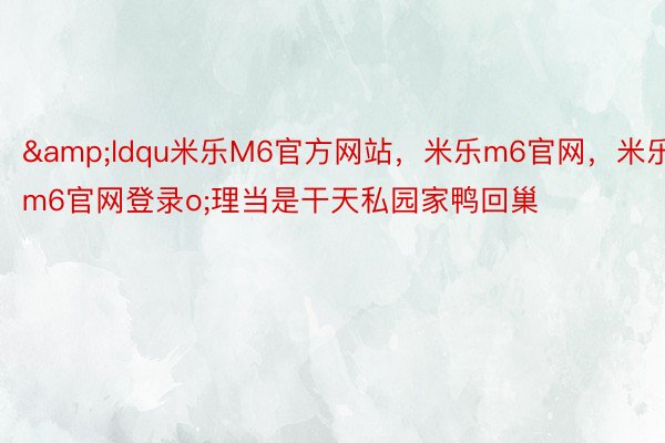 &ldqu米乐M6官方网站，米乐m6官网，米乐m6官网登录o;理当是干天私园家鸭回巢